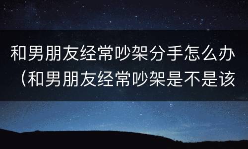 和男朋友经常吵架分手怎么办（和男朋友经常吵架是不是该分手了）