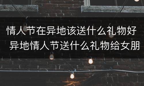 情人节在异地该送什么礼物好 异地情人节送什么礼物给女朋友好