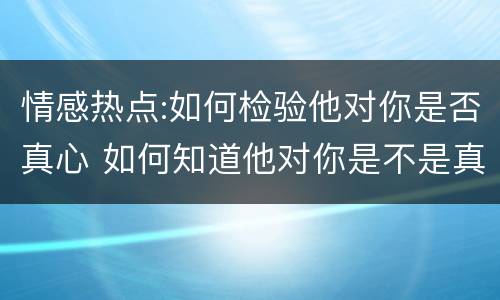 情感热点:如何检验他对你是否真心 如何知道他对你是不是真心