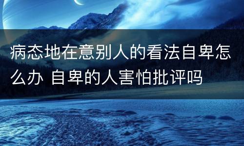 病态地在意别人的看法自卑怎么办 自卑的人害怕批评吗