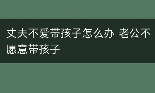 丈夫不爱带孩子怎么办 老公不愿意带孩子