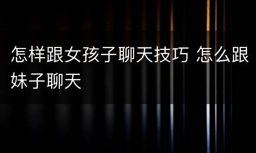 怎样跟女孩子聊天技巧 怎么跟妹子聊天