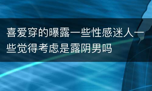 喜爱穿的曝露一些性感迷人一些觉得考虑是露阴男吗