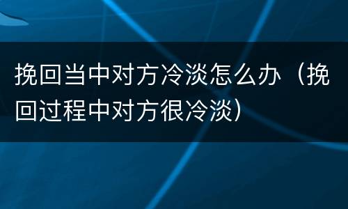 挽回当中对方冷淡怎么办（挽回过程中对方很冷淡）