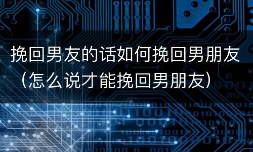 挽回男友的话如何挽回男朋友（怎么说才能挽回男朋友）