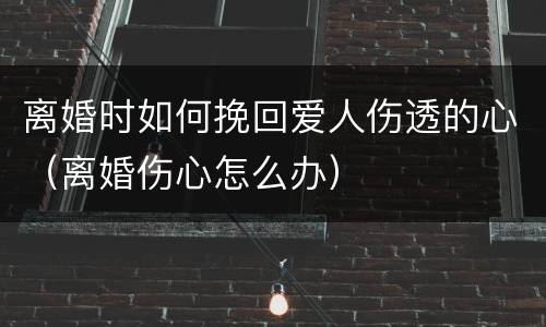 离婚时如何挽回爱人伤透的心（离婚伤心怎么办）