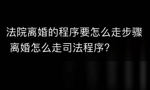 法院离婚的程序要怎么走步骤 离婚怎么走司法程序?