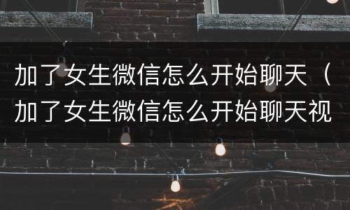加了女生微信怎么开始聊天（加了女生微信怎么开始聊天视频）
