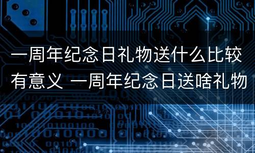 一周年纪念日礼物送什么比较有意义 一周年纪念日送啥礼物