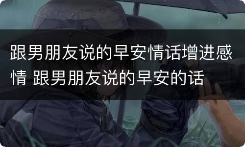跟男朋友说的早安情话增进感情 跟男朋友说的早安的话
