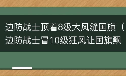 边防战士顶着8级大风缝国旗（边防战士冒10级狂风让国旗飘扬在边境线）