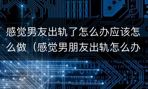 感觉男友出轨了怎么办应该怎么做（感觉男朋友出轨怎么办）