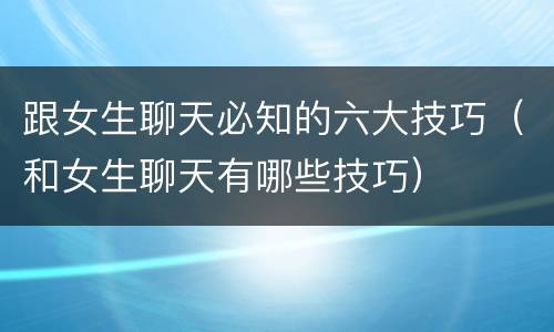 跟女生聊天必知的六大技巧（和女生聊天有哪些技巧）