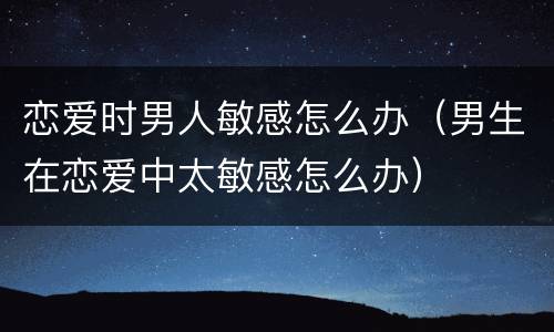 恋爱时男人敏感怎么办（男生在恋爱中太敏感怎么办）