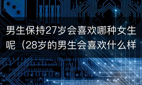 男生保持27岁会喜欢哪种女生呢（28岁的男生会喜欢什么样的女生）