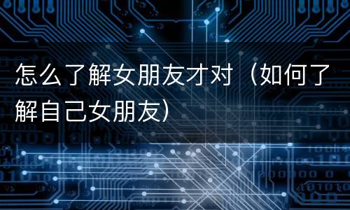 怎么了解女朋友才对（如何了解自己女朋友）