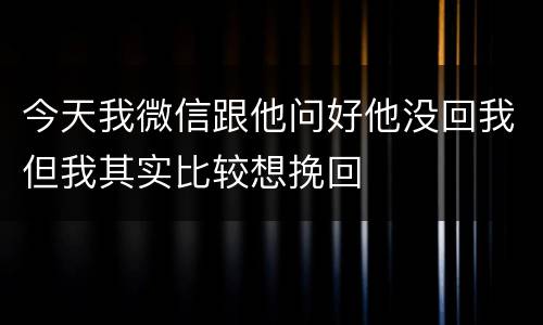 今天我微信跟他问好他没回我但我其实比较想挽回