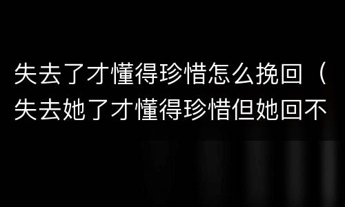 失去了才懂得珍惜怎么挽回（失去她了才懂得珍惜但她回不来了怎么去挽回）