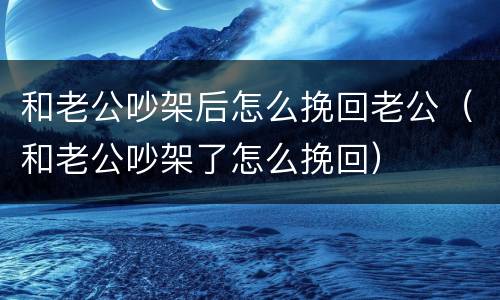 和老公吵架后怎么挽回老公（和老公吵架了怎么挽回）