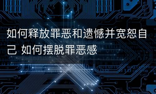 如何释放罪恶和遗憾并宽恕自己 如何摆脱罪恶感