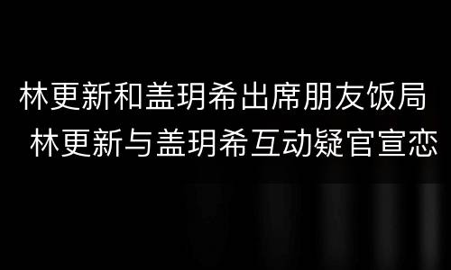 林更新和盖玥希出席朋友饭局 林更新与盖玥希互动疑官宣恋情