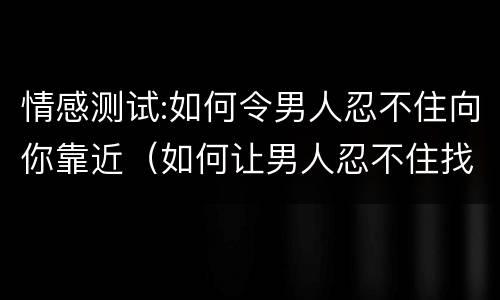 情感测试:如何令男人忍不住向你靠近（如何让男人忍不住找你）