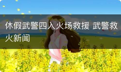 休假武警四入火场救援 武警救火新闻