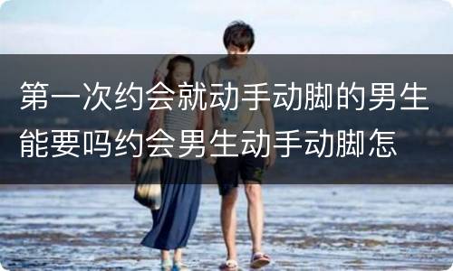 第一次约会就动手动脚的男生能要吗约会男生动手动脚怎