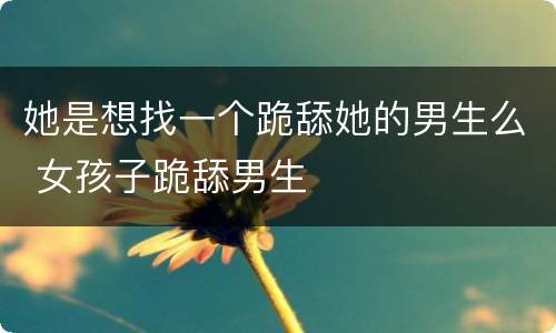 她是想找一个跪舔她的男生么 女孩子跪舔男生