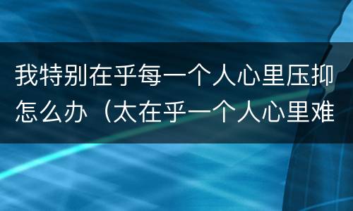 我特别在乎每一个人心里压抑怎么办（太在乎一个人心里难受）