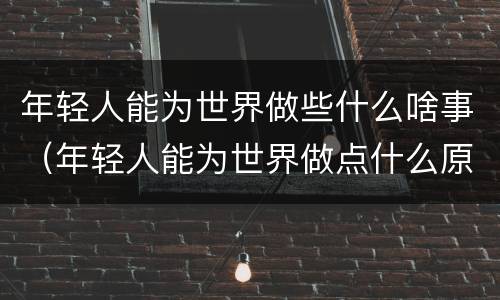 年轻人能为世界做些什么啥事（年轻人能为世界做点什么原文）