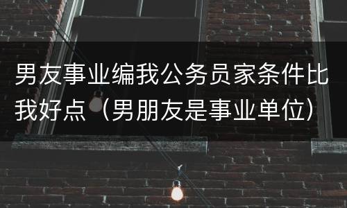 男友事业编我公务员家条件比我好点（男朋友是事业单位）