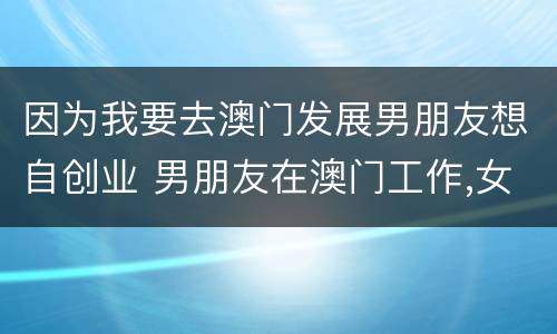 因为我要去澳门发展男朋友想自创业 男朋友在澳门工作,女友能过去几天