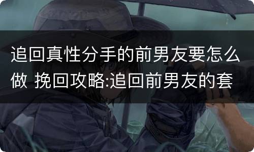 追回真性分手的前男友要怎么做 挽回攻略:追回前男友的套路大全