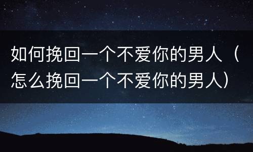 如何挽回一个不爱你的男人（怎么挽回一个不爱你的男人）