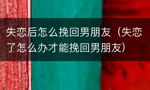 失恋后怎么挽回男朋友（失恋了怎么办才能挽回男朋友）