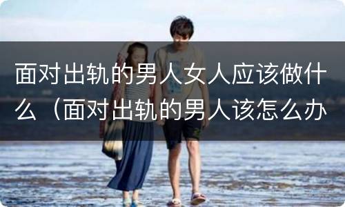 面对出轨的男人女人应该做什么（面对出轨的男人该怎么办）