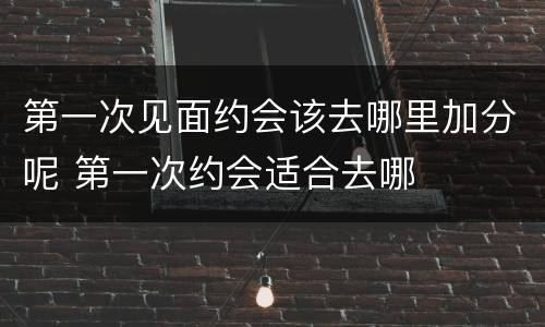 第一次见面约会该去哪里加分呢 第一次约会适合去哪