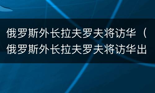 俄罗斯外长拉夫罗夫将访华（俄罗斯外长拉夫罗夫将访华出席中国屯溪）