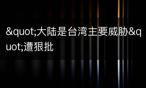 "大陆是台湾主要威胁"遭狠批
