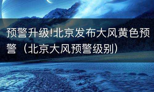 预警升级!北京发布大风黄色预警（北京大风预警级别）