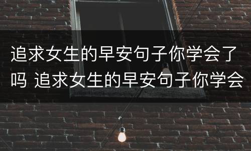 追求女生的早安句子你学会了吗 追求女生的早安句子你学会了吗怎么说