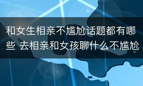 和女生相亲不尴尬话题都有哪些 去相亲和女孩聊什么不尴尬
