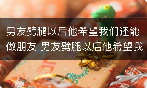男友劈腿以后他希望我们还能做朋友 男友劈腿以后他希望我们还能做朋友嘛