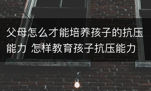 父母怎么才能培养孩子的抗压能力 怎样教育孩子抗压能力