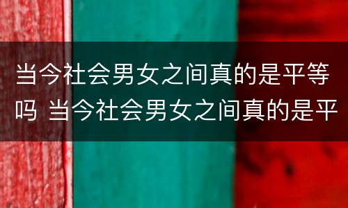 当今社会男女之间真的是平等吗 当今社会男女之间真的是平等吗知乎