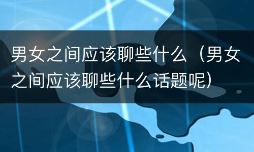 男女之间应该聊些什么（男女之间应该聊些什么话题呢）
