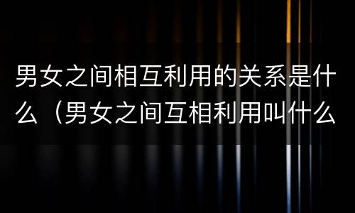 男女之间相互利用的关系是什么（男女之间互相利用叫什么关系?）