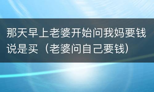 那天早上老婆开始问我妈要钱说是买（老婆问自己要钱）