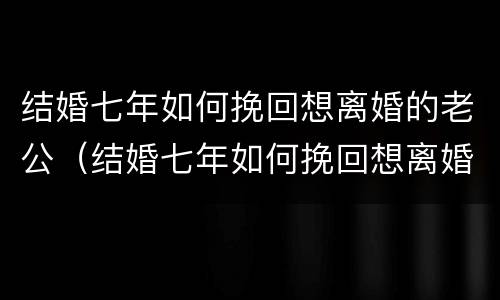 结婚七年如何挽回想离婚的老公（结婚七年如何挽回想离婚的老公呢）